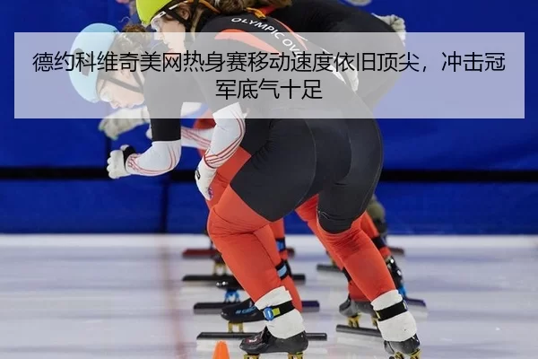 德约科维奇美网热身赛移动速度依旧顶尖，冲击冠军底气十足