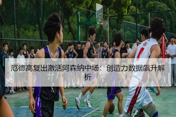 厄德高复出激活阿森纳中场：创造力数据飙升解析