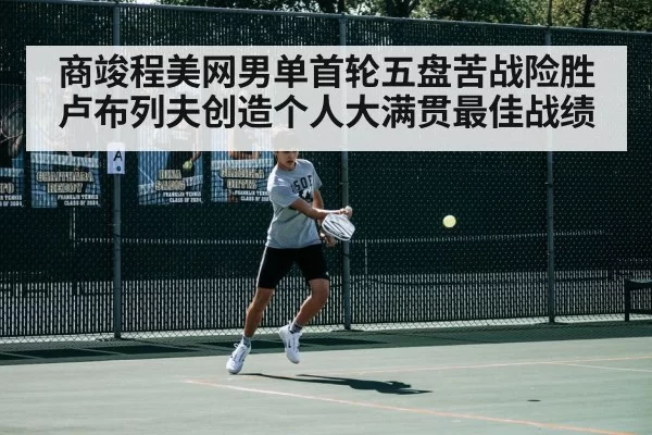 商竣程美网男单首轮五盘苦战险胜卢布列夫创造个人大满贯最佳战绩