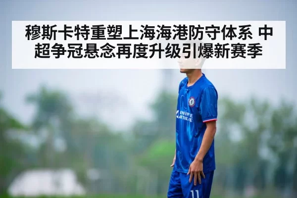 穆斯卡特重塑上海海港防守体系 中超争冠悬念再度升级引爆新赛季