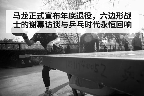 马龙正式宣布年底退役，六边形战士的谢幕访谈与乒乓时代永恒回响