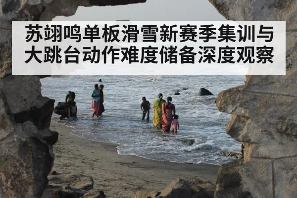 苏翊鸣单板滑雪新赛季集训与大跳台动作难度储备深度观察